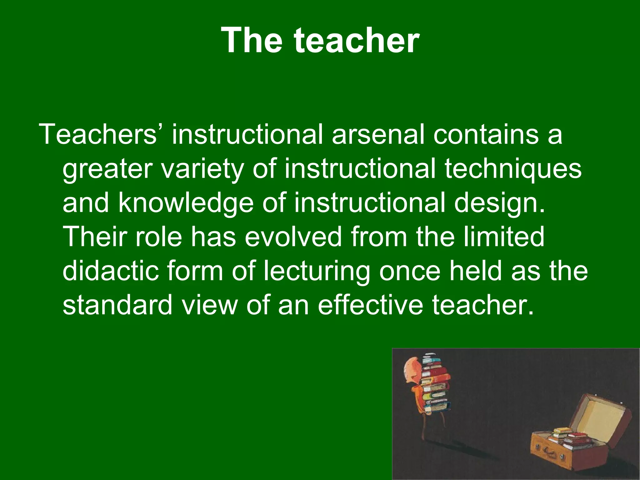 The teacher Teachers’ instructional arsenal contains a greater variety of instructional techniques and knowledge of instructional design. Their role has evolved from the limited didactic form of lecturing once held as the standard view of an effective teacher.  