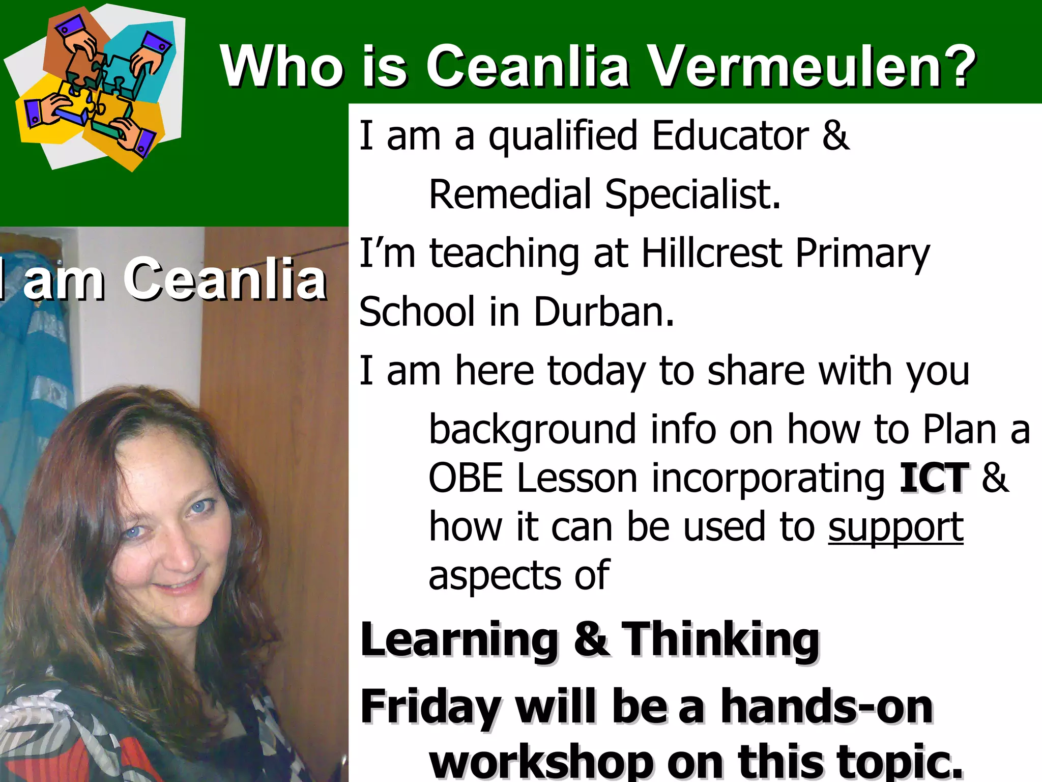 Who is Ceanlia Vermeulen? I am Ceanlia I am a qualified Educator &  Remedial Specialist. I’m teaching at Hillcrest Primary  School in Durban. I am here today to share with you background info on how to Plan a OBE Lesson incorporating  ICT  & how it can be used to  support   aspects of  Learning & Thinking Friday will be a hands-on workshop on this topic. 