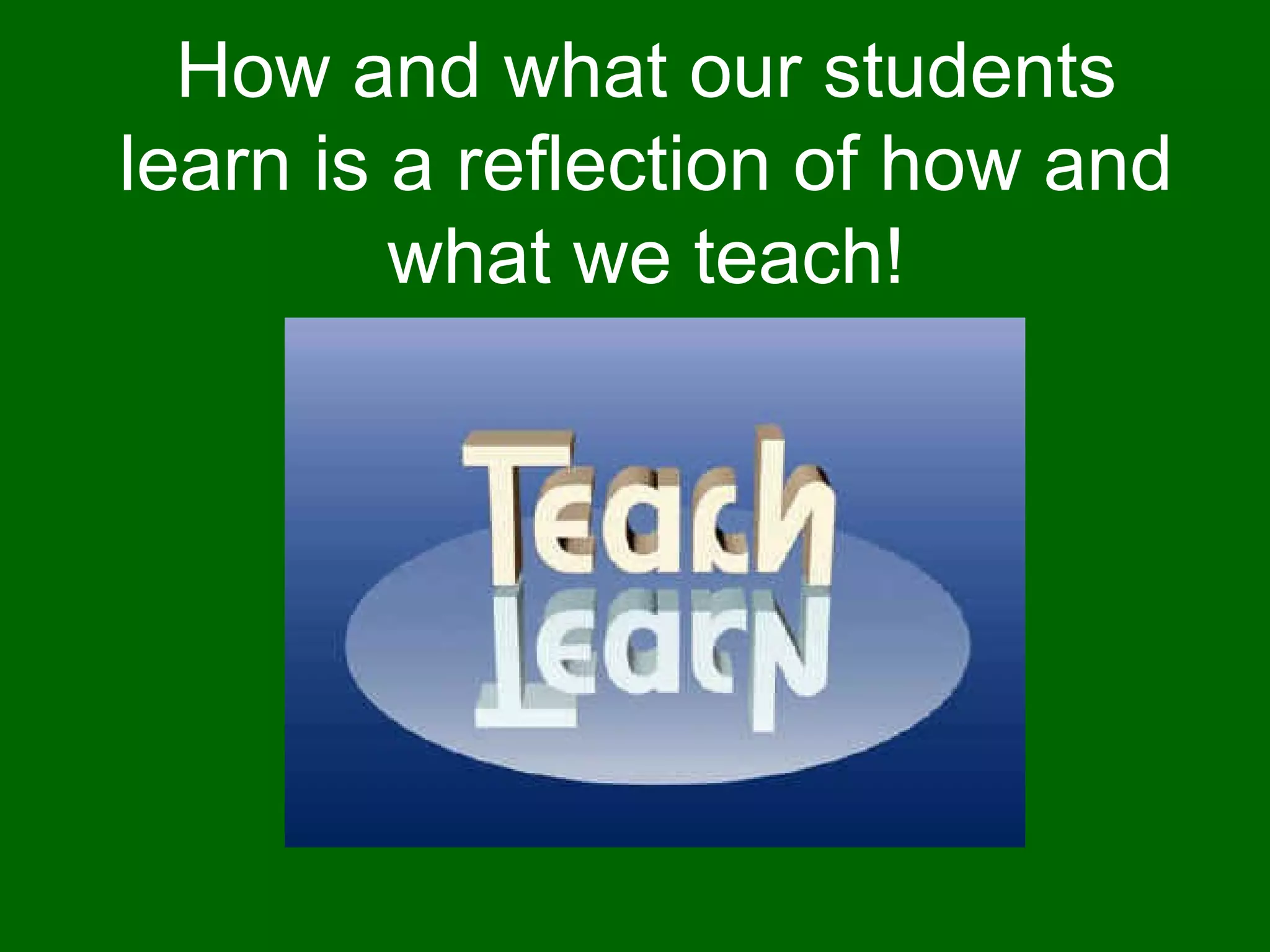 How and what our students learn is a reflection of how and what we teach! 