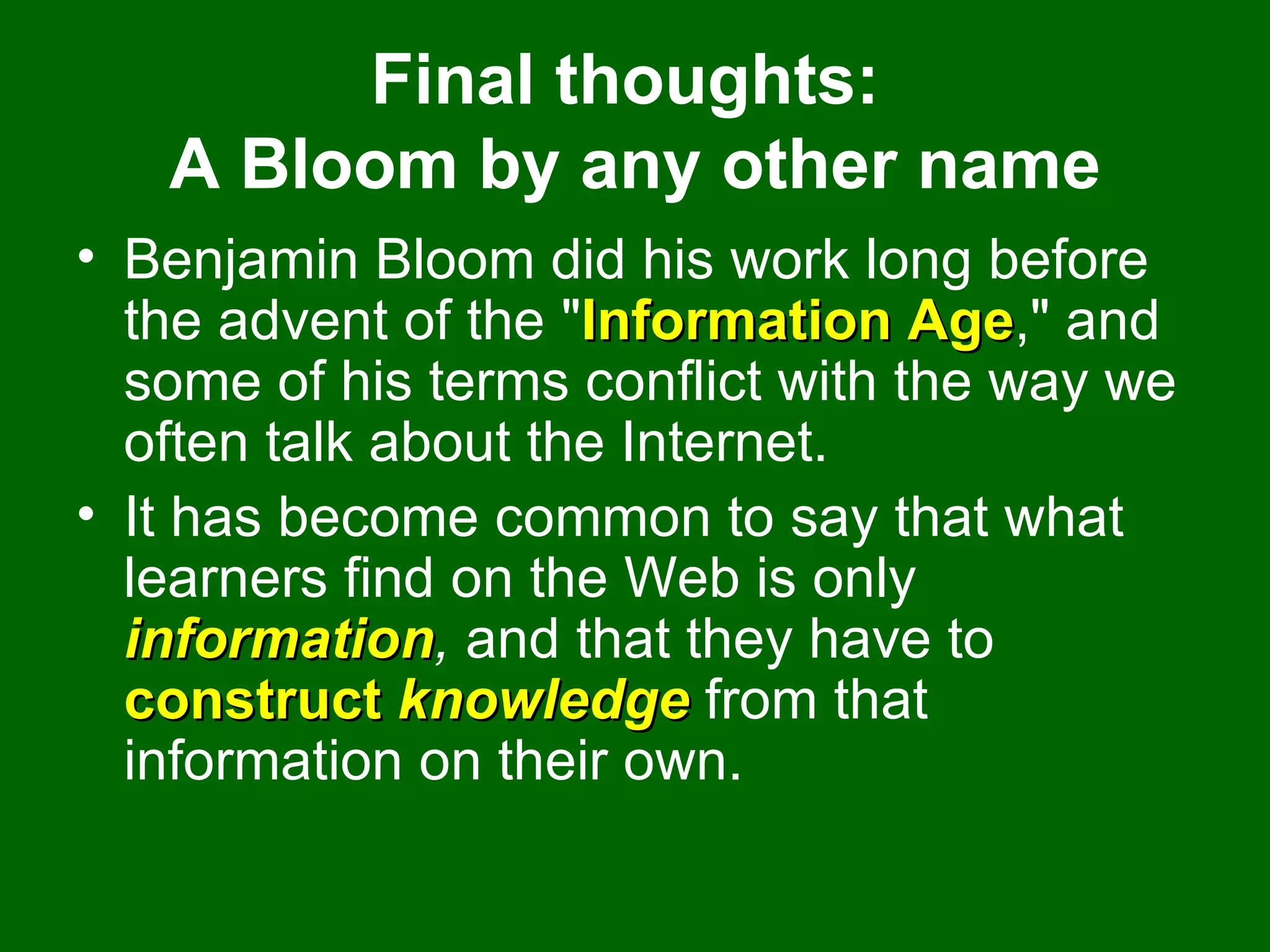 Final thoughts:  A Bloom by any other name Benjamin Bloom did his work long before the advent of the " Information Age ," and some of his terms conflict with the way we often talk about the Internet.  It has become common to say that what learners find on the Web is only  information ,  and that they have to  construct  knowledge  from that information on their own.  
