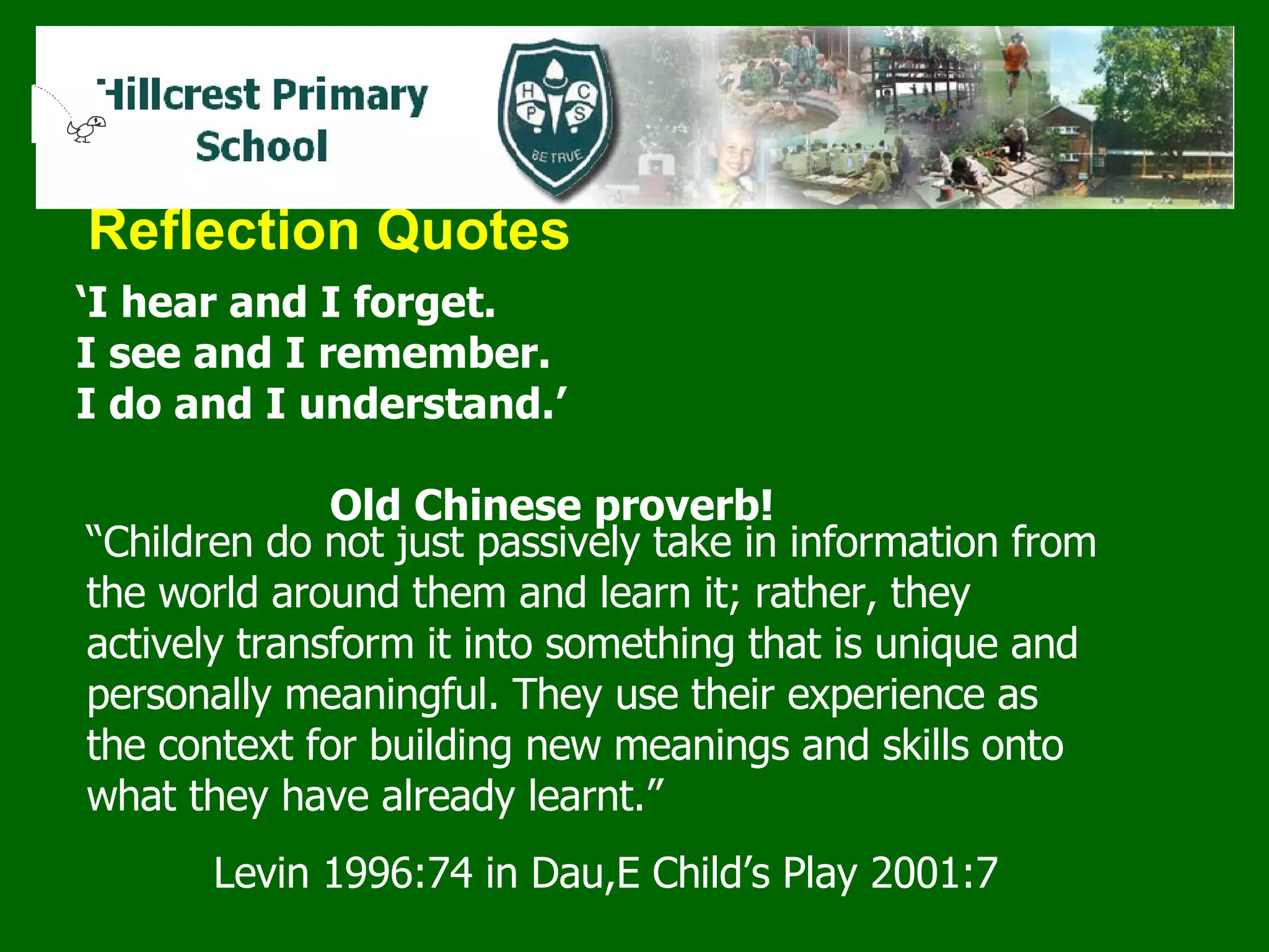 Reflection Quotes ‘ I hear and I forget.  I see and I remember.  I do and I understand.’ Old Chinese proverb! “ Children do not just passively take in information from the world around them and learn it; rather, they actively transform it into something that is unique and personally meaningful. They use their experience as the context for building new meanings and skills onto what they have already learnt.”   Levin 1996:74 in Dau,E Child’s Play 2001:7 