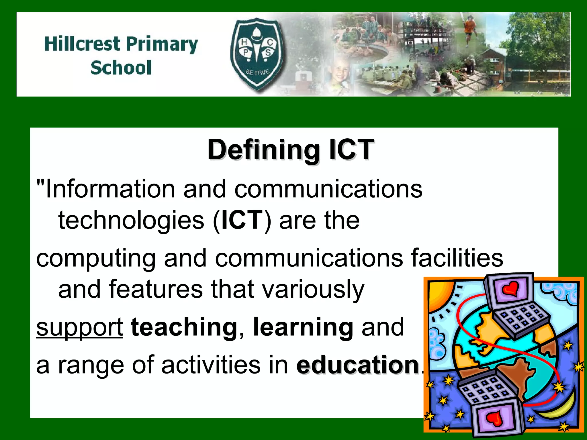 Defining ICT   "Information and communications technologies ( ICT ) are the  computing and communications facilities and features that variously  support   teaching ,  learning  and  a range of  activities  in  education .  