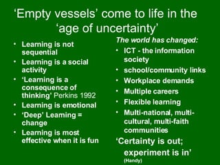 ‘ Empty vessels’ come to life in the  ‘age of uncertainty’ Learning is not sequential Learning is a social activity ‘ Learning is a consequence of thinking’  Perkins 1992 Learning is emotional ‘ Deep’ Learning = change Learning is most effective when it is fun The world has changed: ICT - the information society school/community links Workplace demands Multiple careers Flexible learning Multi-national, multi-cultural, multi-faith communities ‘ Certainty is out; experiment is in’   (Handy) 