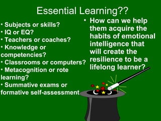 Essential Learning?? Subjects or skills? IQ or EQ? Teachers or coaches? Knowledge or competencies? Classrooms or computers? Metacognition or rote learning? Summative exams or formative self-assessment How can we help them acquire the habits of emotional intelligence that will create the resilience to be a lifelong learner? 
