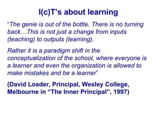 I(c)T’s about learning “ The genie is out of the bottle. There is no turning back…This is not just a change from inputs (teaching) to outputs (learning).  Rather it is a paradigm shift in the conceptualization of the school, where everyone is a learner and even the organization is allowed to make mistakes and be a learner ”  (David Loader, Principal, Wesley College, Melbourne in “The Inner Principal”, 1997) 