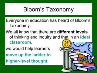 Bloom’s Taxonomy Everyone in education has heard of Bloom’s Taxonomy.  We all know that there are  different levels  of thinking and inquiry and that in an  ideal classroom ,  we would help learners  move up the ladder to  higher-level thought .  