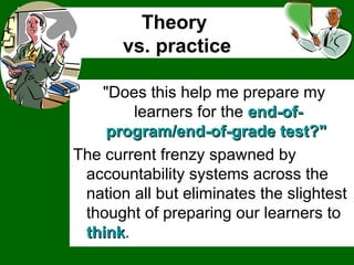 Theory  vs. practice "Does this help me prepare my learners for the  end-of-program/end-of-grade test?"  The current frenzy spawned by accountability systems across the nation all but eliminates the slightest thought of preparing our learners to  think .  