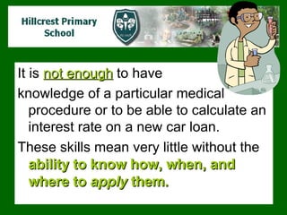 It is  not enough  to have  knowledge of a particular medical procedure or to be able to calculate an interest rate on a new car loan.  These skills mean very little without the  ability to know how, when, and where to  apply  them.  