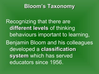 Bloom’s Taxonomy Recognizing that there are  different levels  of thinking behaviours important to learning,  Benjamin Bloom and his colleagues developed a  classification system  which has served educators since 1956.  