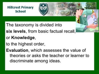 The taxonomy is divided into  six levels , from basic factual recall,  or  Knowledge ,  to the highest order,  Evaluation , which assesses the value of theories or asks the teacher or learner to discriminate among ideas.  