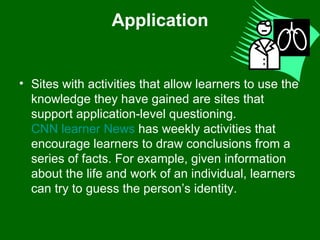 Application Sites with activities that allow learners to use the knowledge they have gained are sites that support application-level questioning.  CNN learner News  has weekly activities that encourage learners to draw conclusions from a series of facts. For example, given information about the life and work of an individual, learners can try to guess the person’s identity.  