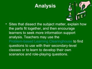 Analysis  Sites that dissect the subject matter, explain how the parts fit together, and then encourage learners to seek more information support analysis. Teachers may use the  Problem-based Learning Clearinghouse  to find questions to use with their secondary-level classes or to learn to develop their own scenarios and role-playing questions.  