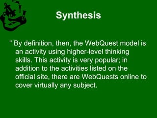 Synthesis " By definition, then, the WebQuest model is an activity using higher-level thinking skills. This activity is very popular; in addition to the activities listed on the official site, there are WebQuests online to cover virtually any subject. 