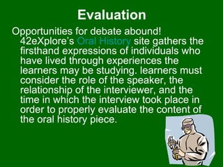 Evaluation Opportunities for debate abound! 42eXplore’s  Oral History  site gathers the firsthand expressions of individuals who have lived through experiences the learners may be studying. learners must consider the role of the speaker, the relationship of the interviewer, and the time in which the interview took place in order to properly evaluate the content of the oral history piece.  