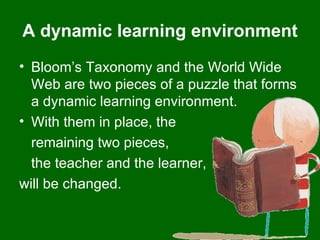 A dynamic learning environment Bloom’s Taxonomy and the World Wide Web are two pieces of a puzzle that forms a dynamic learning environment.  With them in place, the  remaining two pieces,  the teacher and the learner,  will be changed.  