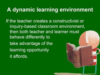 A dynamic learning environment If the teacher creates a constructivist or inquiry-based classroom environment, then both teacher and learner must behave differently to  take advantage of the  learning opportunity  it affords. 
