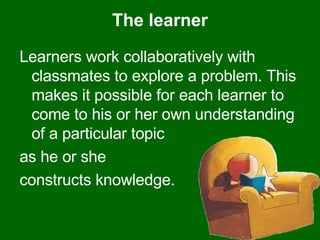The learner Learners work collaboratively with classmates to explore a problem. This makes it possible for each learner to come to his or her own understanding of a particular topic  as he or she  constructs knowledge.  