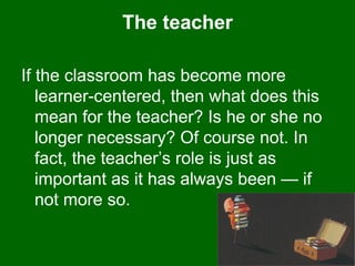 The teacher If the classroom has become more learner-centered, then what does this mean for the teacher? Is he or she no longer necessary? Of course not. In fact, the teacher’s role is just as important as it has always been — if not more so.  