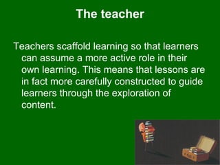 The teacher Teachers scaffold learning so that learners can assume a more active role in their own learning. This means that lessons are in fact more carefully constructed to guide learners through the exploration of content.  
