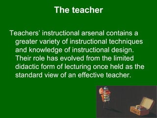 The teacher Teachers’ instructional arsenal contains a greater variety of instructional techniques and knowledge of instructional design. Their role has evolved from the limited didactic form of lecturing once held as the standard view of an effective teacher.  