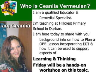 Who is Ceanlia Vermeulen? I am Ceanlia I am a qualified Educator &  Remedial Specialist. I’m teaching at Hillcrest Primary  School in Durban. I am here today to share with you background info on how to Plan a OBE Lesson incorporating  ICT  & how it can be used to  support   aspects of  Learning & Thinking Friday will be a hands-on workshop on this topic. 
