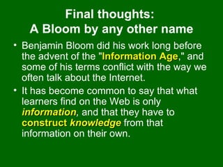 Final thoughts:  A Bloom by any other name Benjamin Bloom did his work long before the advent of the " Information Age ," and some of his terms conflict with the way we often talk about the Internet.  It has become common to say that what learners find on the Web is only  information ,  and that they have to  construct  knowledge  from that information on their own.  