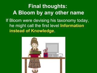 Final thoughts:  A Bloom by any other name If Bloom were devising his taxonomy today, he might call the first level  Information instead of Knowledge .  