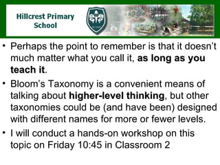 Perhaps the point to remember is that it doesn’t much matter what you call it,  as long as you teach it .  Bloom’s Taxonomy is a convenient means of talking about  higher-level thinking , but other taxonomies could be (and have been) designed with different names for more or fewer levels.  I will conduct a hands-on workshop on this topic on Friday 10:45 in Classroom 2 