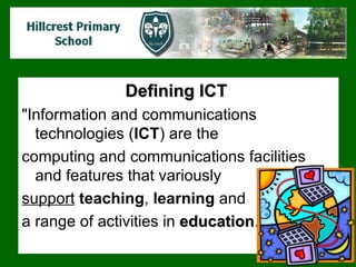 Defining ICT   "Information and communications technologies ( ICT ) are the  computing and communications facilities and features that variously  support   teaching ,  learning  and  a range of  activities  in  education .  