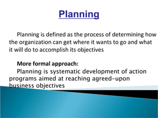 Planning is defined as the process of determining how
the organization can get where it wants to go and what
it will do to accomplish its objectives
More formal approach:
Planning is systematic development of action
programs aimed at reaching agreed-upon
business objectives
Planning
 