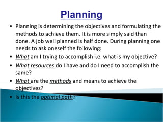 • Planning is determining the objectives and formulating the
methods to achieve them. It is more simply said than
done. A job well planned is half done. During planning one
needs to ask oneself the following:
• What am I trying to accomplish i.e. what is my objective?
• What resources do I have and do I need to accomplish the
same?
• What are the methods and means to achieve the
objectives?
• Is this the optimal path?
Planning
 