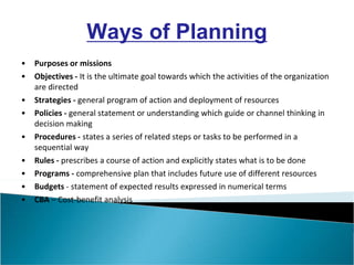 • Purposes or missions
• Objectives - It is the ultimate goal towards which the activities of the organization
are directed
• Strategies - general program of action and deployment of resources
• Policies - general statement or understanding which guide or channel thinking in
decision making
• Procedures - states a series of related steps or tasks to be performed in a
sequential way
• Rules - prescribes a course of action and explicitly states what is to be done
• Programs - comprehensive plan that includes future use of different resources
• Budgets - statement of expected results expressed in numerical terms
• CBA – Cost-benefit analysis
Ways of Planning
 