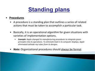 • Procedures
• A procedure is a standing plan that outlines a series of related
actions that must be taken to accomplish a particular task.
• Basically, it is an operational algorithm for given situations with
varieties of implementation options.
• Example: Apple changed its manufacturing procedures to integrate green
principles into its operations. To eliminate lead in its computer displays, Apple
eliminated cathode-ray tubes from its designs.
• Note: Organizational procedures should always be formal.
Standing plans
 