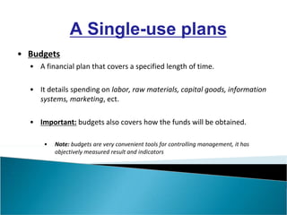 • Budgets
• A financial plan that covers a specified length of time.
• It details spending on labor, raw materials, capital goods, information
systems, marketing, ect.
• Important: budgets also covers how the funds will be obtained.
• Note: budgets are very convenient tools for controlling management, it has
objectively measured result and indicators
A Single-use plans
 