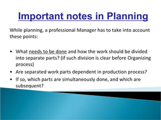 While planning, a professional Manager has to take into account
these points:
• What needs to be done and how the work should be divided
into separate parts? (if such division is clear before Organizing
process)
• Are separated work parts dependent in production process?
• If so, which parts are simultaneously done, and which are
subsequent?
Important notes in Planning
 