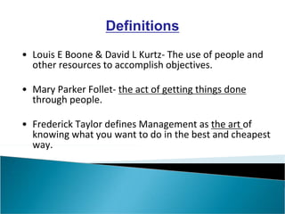 Definitions
• Louis E Boone & David L Kurtz- The use of people and
other resources to accomplish objectives.
• Mary Parker Follet- the act of getting things done
through people.
• Frederick Taylor defines Management as the art of
knowing what you want to do in the best and cheapest
way.
 