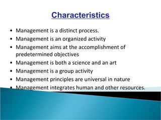 Characteristics
• Management is a distinct process.
• Management is an organized activity
• Management aims at the accomplishment of
predetermined objectives
• Management is both a science and an art
• Management is a group activity
• Management principles are universal in nature
• Management integrates human and other resources.
 