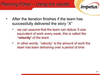 Planning Poker – Using the results After the iteration finishes if the team has successfully delivered the story “X” we can assume that the team can deliver 5 size equivalent of work every week, this is called the “ velocity ” of the team In other words, “velocity” is the amount of work the team has been delivering over a period of time 