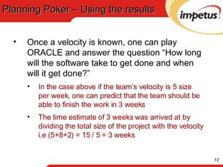 Planning Poker – Using the results Once a velocity is known, one can play ORACLE and answer the question “How long will the software take to get done and when will it get done?” In the case above if the team’s velocity is 5 size per week, one can predict that the team should be able to finish the work in 3 weeks The time estimate of 3 weeks was arrived at by dividing the total size of the project with the velocity i.e (5+8+2) = 15 / 5 = 3 weeks 