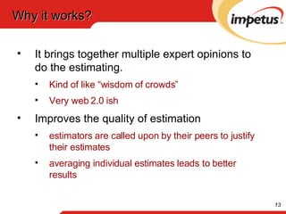 Why it works? It brings together multiple expert opinions to do the estimating.  Kind of like “wisdom of crowds” Very web 2.0 ish Improves the quality of estimation estimators are called upon by their peers to justify their estimates averaging individual estimates leads to better results 