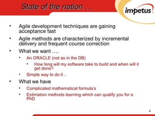 State of the nation … Agile development techniques are gaining acceptance fast Agile methods are characterized by incremental delivery and frequent course correction What we want …. An ORACLE (not as in the DB) How long will my software take to build and when will it get done? Simple way to do it .. What we have Complicated mathematical formula’s  Estimation methods learning which can qualify you for a PhD 
