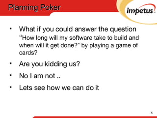 What if you could answer the question “ How long will my software take to build and when will it get done?” by playing a game of cards? Are you kidding us?  No I am not .. Lets see how we can do it Planning Poker 