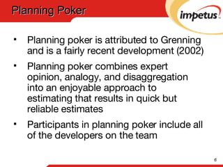 Planning poker is attributed to Grenning and is a fairly recent development (2002) Planning poker combines expert opinion, analogy, and disaggregation into an enjoyable approach to estimating that results in quick but reliable estimates Participants in planning poker include all of the developers on the team Planning Poker 