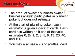 The product owner / business owner / business analyst participates in planning poker but does not estimate At the start of planning poker, each estimator is given a deck of cards. Each card has written on it one of the valid estimates 0, ½, 1, 2, 3, 5, 8, 13, 20, 40, and 100 You may also use a ? And {coffee} card Planning Poker  