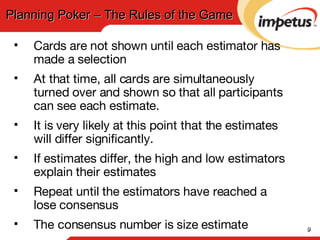Cards are not shown until each estimator has made a selection At that time, all cards are simultaneously turned over and shown so that all participants can see each estimate. It is very likely at this point that the estimates will differ significantly.  If estimates differ, the high and low estimators explain their estimates Repeat until the estimators have reached a lose consensus The consensus number is size estimate Planning Poker – The Rules of the Game 