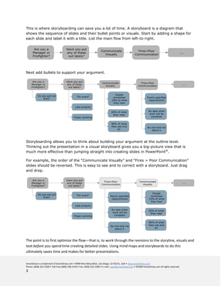 This is where storyboarding can save you a lot of time. A storyboard is a diagram that
shows the sequence of slides and their bullet points or visuals. Start by adding a shape for
each slide and label it with a title. List the main flow from left-to-right.




Next add bullets to support your argument.




Storyboarding allows you to think about building your argument at the outline level.
Thinking out the presentation in a visual storyboard gives you a big-picture view that is
much more effective than jumping straight into creating slides in PowerPoint®.

For example, the order of the “Communicate Visually” and “Fires = Poor Communication”
slides should be reversed. This is easy to see and to correct with a storyboard. Just drag
and drop.




The point is to first optimize the flow—that is, to work through the revisions to the storyline, visuals and
text before you spend time creating detailed slides. Using mind maps and storyboards to do this
ultimately saves time and makes for better presentations.

SmartDraw is a trademark of SmartDraw.com • 9909 Mira Mesa Blvd., San Diego, CA 92131, USA • www.smartdraw.com
Phone: (858) 225-3300 • Toll Free (800) 768-3729 • Fax: (858) 225-3390 • E-mail: sales@smartdraw.com • ©2009 SmartDraw.com all rights reserved.
3
 
