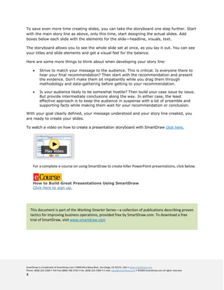 To save even more time creating slides, you can take the storyboard one step further. Start
with the main story line as above, only this time, start designing the actual slides. Add
boxes below each slide with the elements for the slide—headline, visuals, text.

The storyboard allows you to see the whole slide set at once, as you lay it out. You can see
your titles and slide elements and get a visual feel for the balance.

Here are some more things to think about when developing your story line:

            Strive to match your message to the audience. This is critical. Is everyone there to
            hear your final recommendation? Then start with the recommendation and present
            the evidence. Don’t make them sit impatiently while you drag them through
            methodology and data-gathering before getting to your recommendation.

            Is your audience likely to be somewhat hostile? Then build your case issue by issue.
            But provide intermediate conclusions along the way. In either case, the least
            effective approach is to keep the audience in suspense with a lot of preamble and
            supporting facts while making them wait for your recommendation or conclusion.

With your goal clearly defined, your message understood and your story line created, you
are ready to create your slides.

To watch a video on how to create a presentation storyboard with SmartDraw click here.




      For a complete e-course on using SmartDraw to create killer PowerPoint presentations, click below.



      How to Build Great Presentations Using SmartDraw
      Click here to sign up.




    This document is part of the Working Smarter Series—a collection of publications describing proven
    tactics for improving business operations, provided free by SmartDraw.com. To download a free
    trial of SmartDraw, visit www.smartdraw.com




SmartDraw is a trademark of SmartDraw.com • 9909 Mira Mesa Blvd., San Diego, CA 92131, USA • www.smartdraw.com
Phone: (858) 225-3300 • Toll Free (800) 768-3729 • Fax: (858) 225-3390 • E-mail: sales@smartdraw.com • ©2009 SmartDraw.com all rights reserved.
4
 