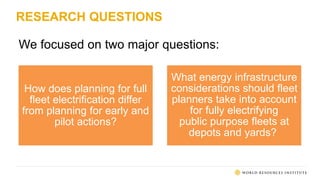 RESEARCH QUESTIONS
We focused on two major questions:
How does planning for full
fleet electrification differ
from planning for early and
pilot actions?
What energy infrastructure
considerations should fleet
planners take into account
for fully electrifying
public purpose fleets at
depots and yards?
 
