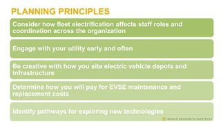 PLANNING PRINCIPLES
Consider how fleet electrification affects staff roles and
coordination across the organization
Engage with your utility early and often
Be creative with how you site electric vehicle depots and
infrastructure
Determine how you will pay for EVSE maintenance and
replacement costs
Identify pathways for exploring new technologies
 