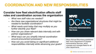 COORDINATION AND NEW RESPONSIBILITIES
Consider how fleet electrification affects staff
roles and coordination across the organization
– What new staff roles are needed?
– Are there new organizational structures that might be
needed to facilitate coordination?
– What needs exist today that may multiply as you
further electrify your fleet?
– How can you share relevant data internally and with
partner organizations?
– What ways can you simplify internal coordination
around procurement processes?
– How can you avoid taking on significant additional
responsibilities internally while advancing your goals?
Mayor Michael Bloomberg established
New York's Department of Citywide
Administrative Services, which
oversees and manages fleets for all
other departments.
 